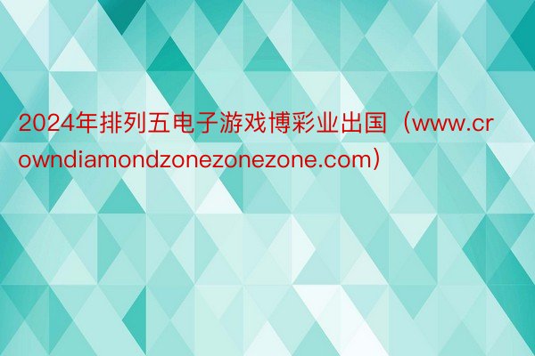 2024年排列五电子游戏博彩业出国（www.crowndiamondzonezonezone.com）