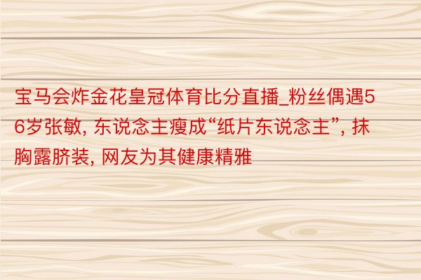 宝马会炸金花皇冠体育比分直播_粉丝偶遇56岁张敏， 东说念主瘦成“纸片东说念主”， 抹胸露脐装， 网友为其健康精雅