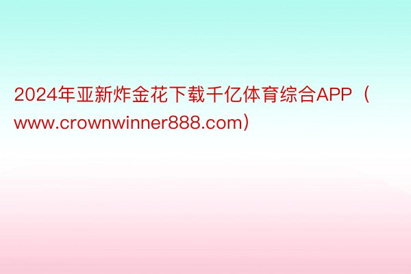 2024年亚新炸金花下载千亿体育综合APP（www.crownwinner888.com）