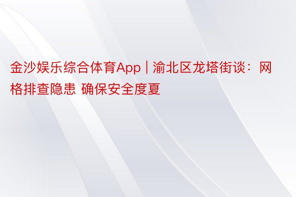 金沙娱乐综合体育App | 渝北区龙塔街谈：网格排查隐患 确保安全度夏