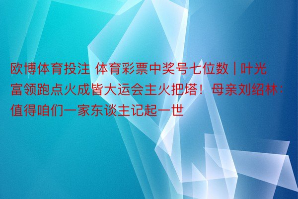 欧博体育投注 体育彩票中奖号七位数 | 叶光富领跑点火成皆大运会主火把塔！母亲刘绍林：值得咱们一家东谈主记起一世