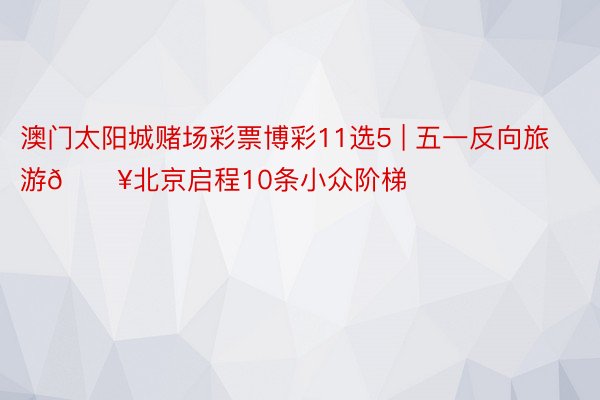 澳门太阳城赌场彩票博彩11选5 | 五一反向旅游🔥北京启程10条小众阶梯