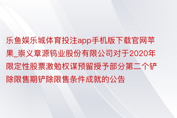 乐鱼娱乐城体育投注app手机版下载官网苹果_崇义章源钨业股份有限公司对于2020年限定性股票激勉权谋预留授予部分第二个铲除限售期铲除限售条件成就的公告