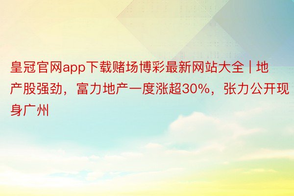 皇冠官网app下载赌场博彩最新网站大全 | 地产股强劲，富力地产一度涨超30%，张力公开现身广州