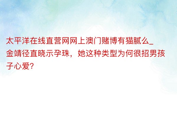 太平洋在线直营网网上澳门赌博有猫腻么_金靖径直晓示孕珠，她这种类型为何很招男孩子心爱？