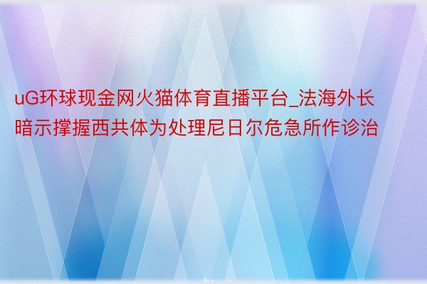 uG环球现金网火猫体育直播平台_法海外长暗示撑握西共体为处理尼日尔危急所作诊治