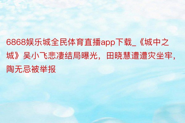 6868娱乐城全民体育直播app下载_《城中之城》吴小飞悲凄结局曝光，田晓慧遭遭灾坐牢，陶无忌被举报