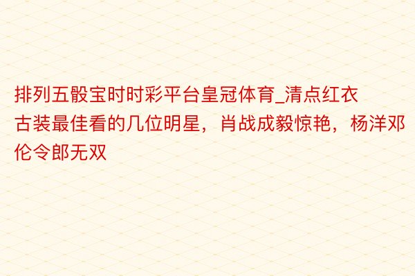 排列五骰宝时时彩平台皇冠体育_清点红衣古装最佳看的几位明星，肖战成毅惊艳，杨洋邓伦令郎无双