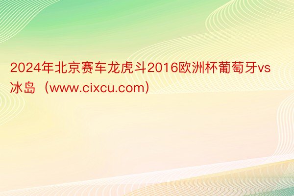 2024年北京赛车龙虎斗2016欧洲杯葡萄牙vs冰岛（www