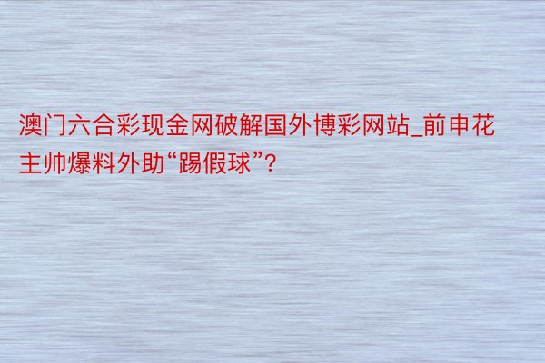 澳门六合彩现金网破解国外博彩网站_前申花主帅爆料外助“踢假球