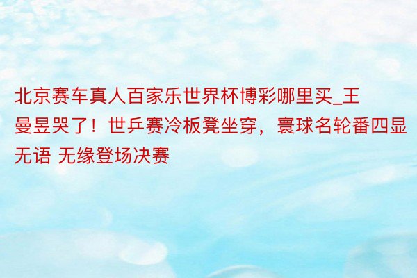 北京赛车真人百家乐世界杯博彩哪里买_王曼昱哭了！世乒赛冷板凳