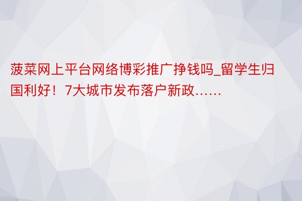 菠菜网上平台网络博彩推广挣钱吗_留学生归国利好！7大城市发布